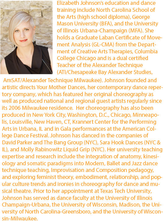 ￼Elizabeth Johnson’s education and dance training include North Carolina School of the Arts (high school diploma), George Mason University (BFA), and the University of Illinois Urbana-Champaign (MFA). She holds a Graduate Laban Certificate of Movement Analysis (GL-CMA) from the Department of Creative Arts Therapies, Columbia College Chicago and is a dual certified Teacher of the Alexander Technique (ATI/Chesapeake Bay Alexander Studies, AmSAT/Alexander Technique Milwaukee). Johnson founded and artistic directs Your Mother Dances, her contemporary dance repertory company, which has featured her original choreography as well as produced national and regional guest artists regularly since its 2006 Milwaukee residence.  Her choreography has also been produced in New York City, Washington, D.C., Chicago, Minneapolis, Louisville, New Haven, CT, Krannert Center for the Performing Arts in Urbana, IL and in Gala performances at the American College Dance Festival. Johnson has danced in the companies of David Parker and The Bang Group (NYC), Sara Hook Dances (NYC & IL), and Molly Rabinowitz Liquid Grip (NYC). Her university teaching expertise and research include the integration of anatomy, kinesiology and somatic paradigms into Modern, Ballet and Jazz dance technique teaching, Improvisation and Composition pedagogy, and exploring feminist theory, embodiment, relationship, and popular culture trends and ironies in choreography for dance and musical theatre. Prior to her appointment at Texas Tech University, Johnson has served as dance faculty at the University of Illinois Champaign-Urbana, the University of Wisconsin, Madison, the University of North Carolina-Greensboro, and the University of Wisconsin-Milwaukee.